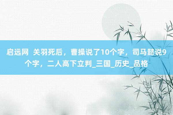 启远网  关羽死后，曹操说了10个字，司马懿说9个字，二人高下立判_三国_历史_品格