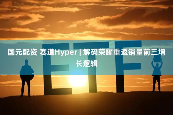 国元配资 赛道Hyper | 解码荣耀重返销量前三增长逻辑