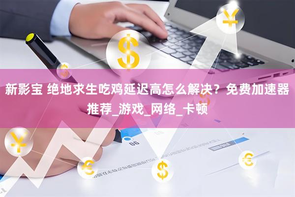 新影宝 绝地求生吃鸡延迟高怎么解决？免费加速器推荐_游戏_网络_卡顿