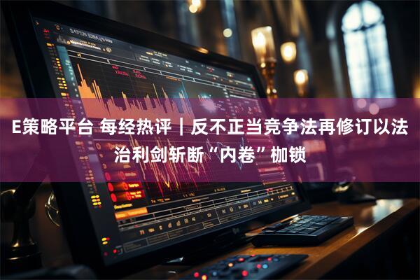 E策略平台 每经热评｜反不正当竞争法再修订以法治利剑斩断“内卷”枷锁