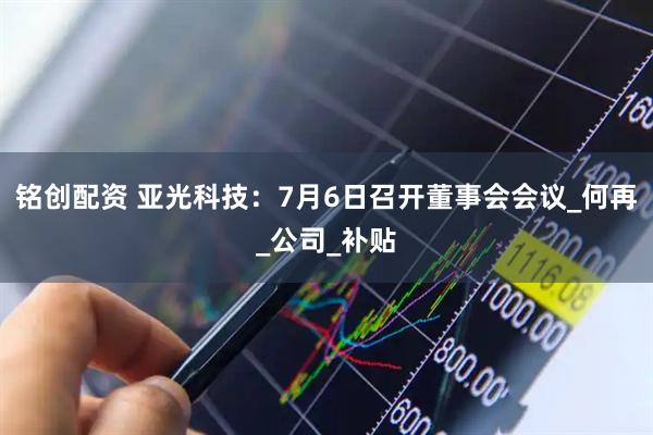 铭创配资 亚光科技：7月6日召开董事会会议_何再_公司_补贴