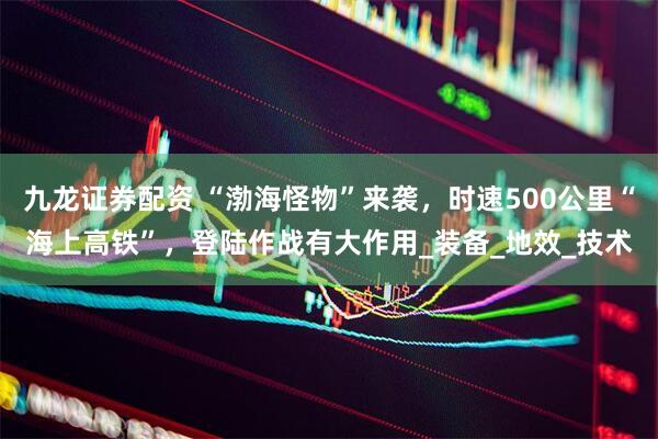 九龙证券配资 “渤海怪物”来袭，时速500公里“海上高铁”，登陆作战有大作用_装备_地效_技术