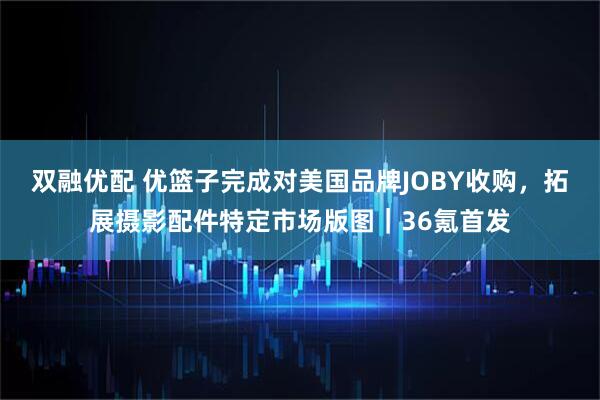 双融优配 优篮子完成对美国品牌JOBY收购，拓展摄影配件特定市场版图｜36氪首发