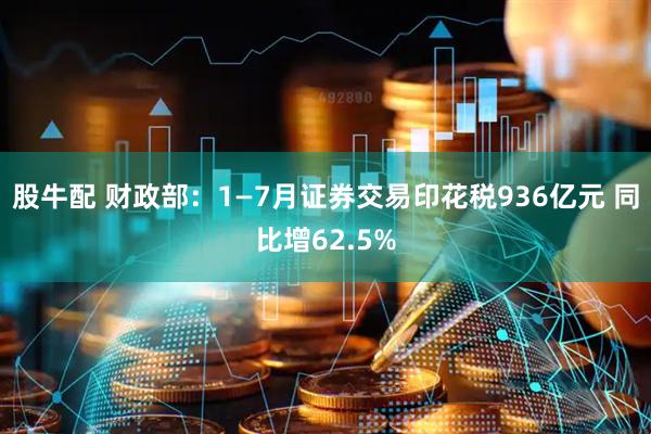股牛配 财政部：1—7月证券交易印花税936亿元 同比增62.5%