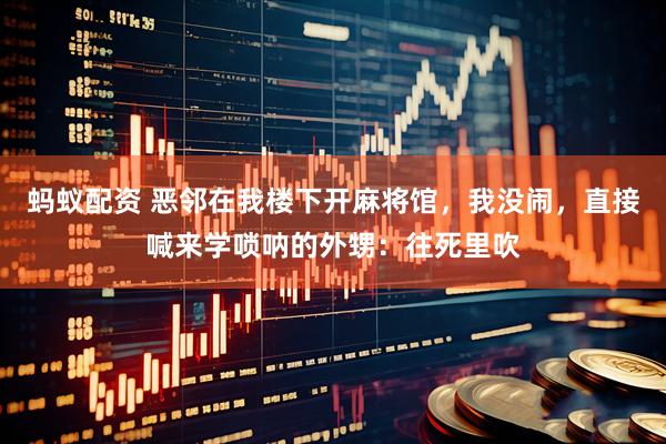 蚂蚁配资 恶邻在我楼下开麻将馆，我没闹，直接喊来学唢呐的外甥：往死里吹