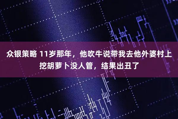 众银策略 11岁那年，他吹牛说带我去他外婆村上挖胡萝卜没人管，结果出丑了