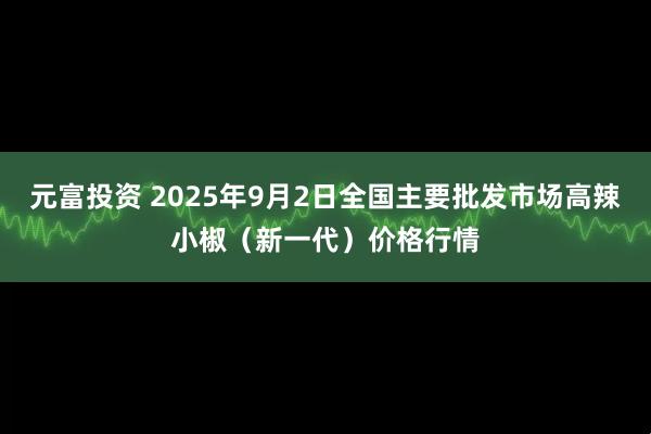 元富投资 2025年9月2日全国主要批发市场高辣小椒（新一代）价格行情