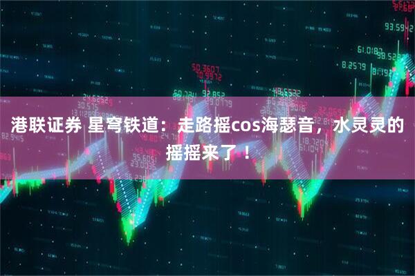 港联证券 星穹铁道：走路摇cos海瑟音，水灵灵的摇摇来了 ！