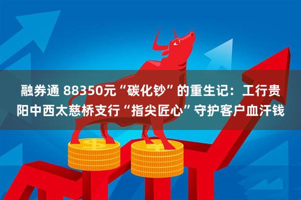 融券通 88350元“碳化钞”的重生记：工行贵阳中西太慈桥支行“指尖匠心”守护客户血汗钱